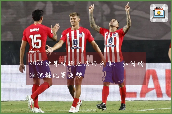 2026世界杯投注技巧分享：如何精准把握比赛走势