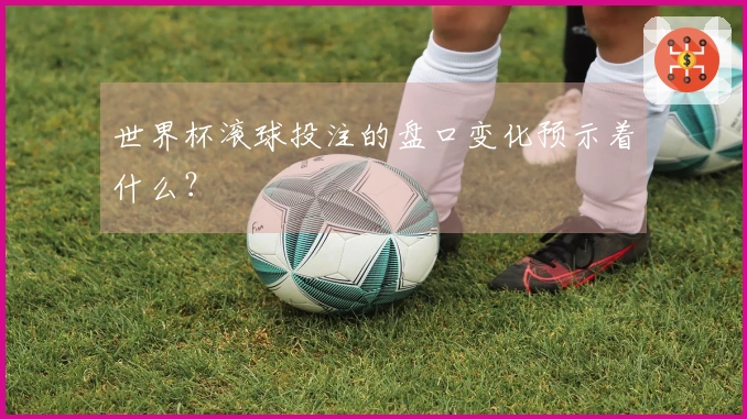 世界杯滚球投注的盘口变化预示着什么？